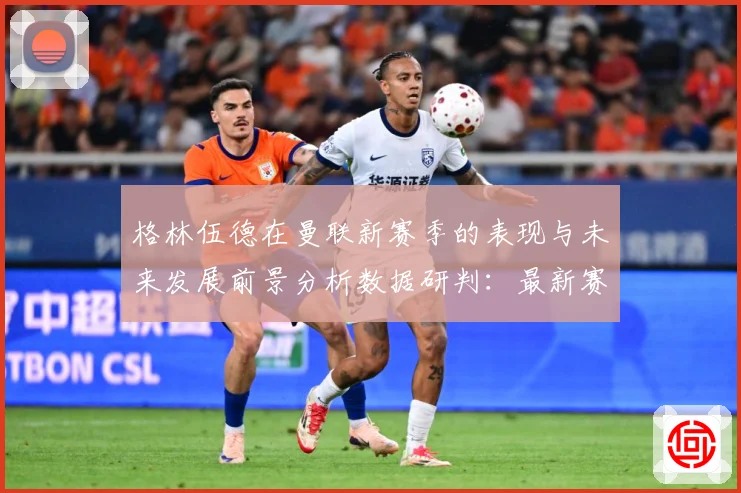 格林伍德在曼联新赛季的表现与未来发展前景分析数据研判：最新赛事动态与深度分析
