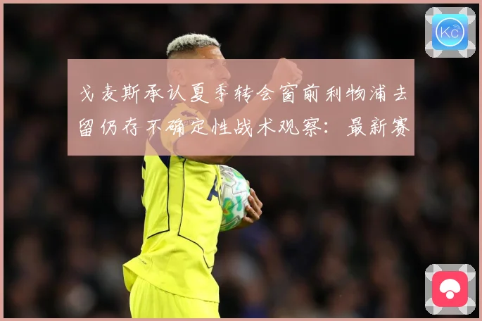 戈麦斯承认夏季转会窗前利物浦去留仍存不确定性战术观察：最新赛事动态与深度分析