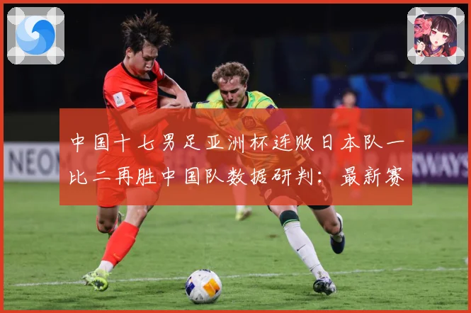 中国十七男足亚洲杯连败日本队一比二再胜中国队数据研判：最新赛事动态与深度分析