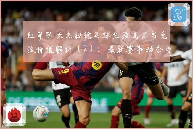红军队长杰拉德足球生涯高光与竞技价值解析（2）：最新赛事动态与深度分析
