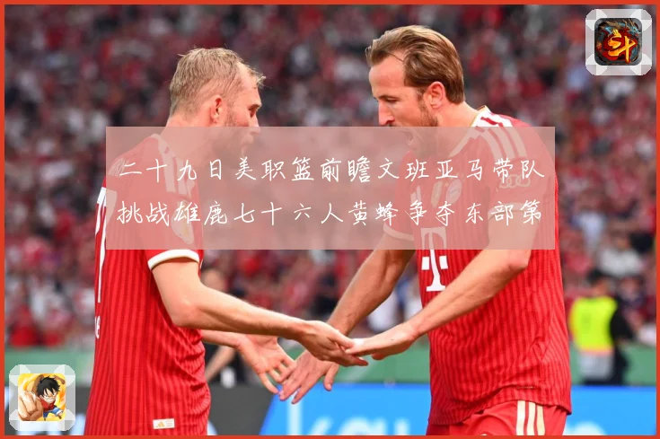 二十九日美职篮前瞻文班亚马带队挑战雄鹿七十六人黄蜂争夺东部第赛场复盘：最新赛事动态与深度分析