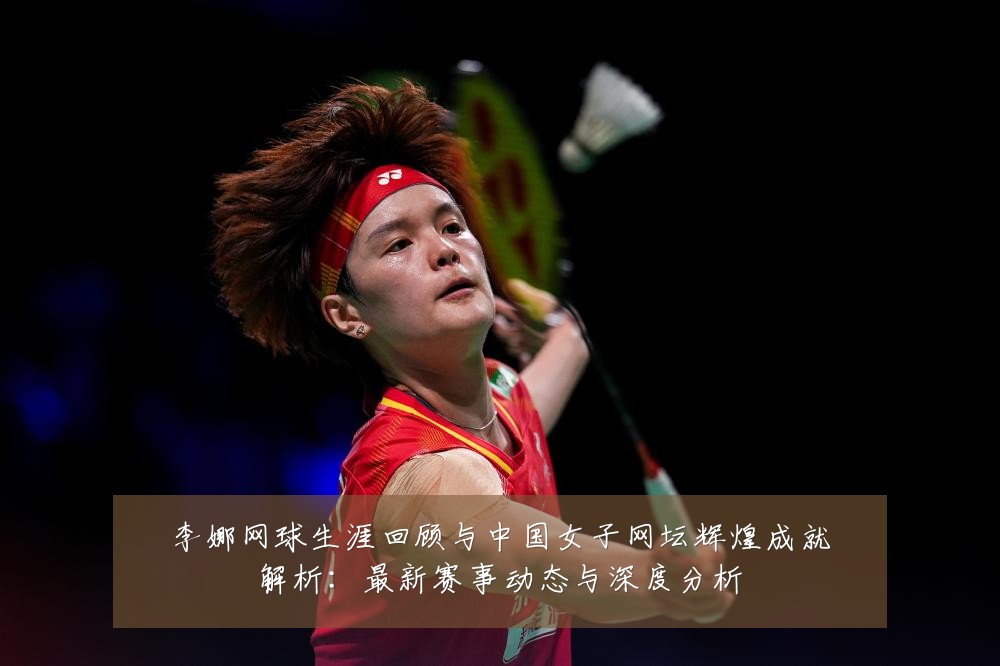 李娜网球生涯回顾与中国女子网坛辉煌成就解析:最新赛事动态与深度分析