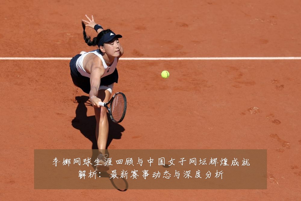 李娜网球生涯回顾与中国女子网坛辉煌成就解析:最新赛事动态与深度分析