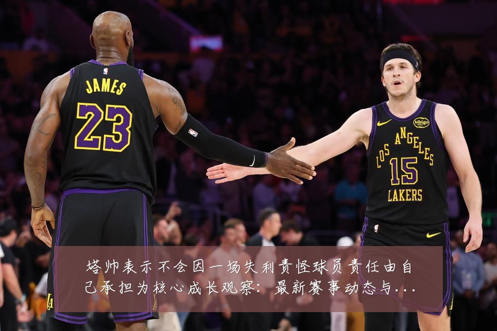 塔帅表示不会因一场失利责怪球员责任由自己承担为核心成长观察：最新赛事动态与深度分析