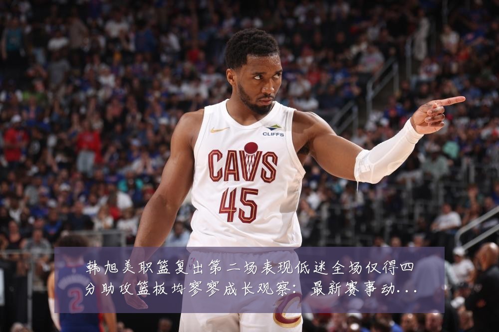 韩旭美职篮复出第二场表现低迷全场仅得四分助攻篮板均寥寥成长观察:最新赛事动态与深度分析