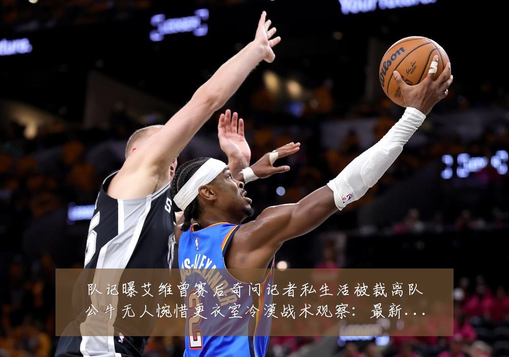 队记曝艾维曾赛后奇问记者私生活被裁离队公牛无人惋惜更衣室冷漠战术观察:最新赛事动态与深度分析