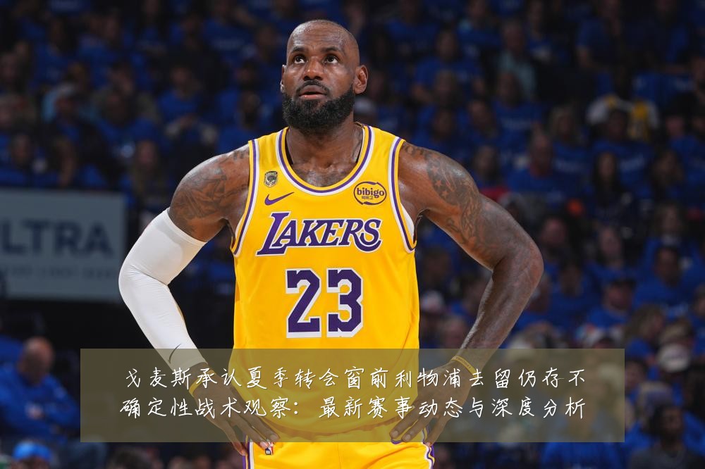 戈麦斯承认夏季转会窗前利物浦去留仍存不确定性战术观察:最新赛事动态与深度分析