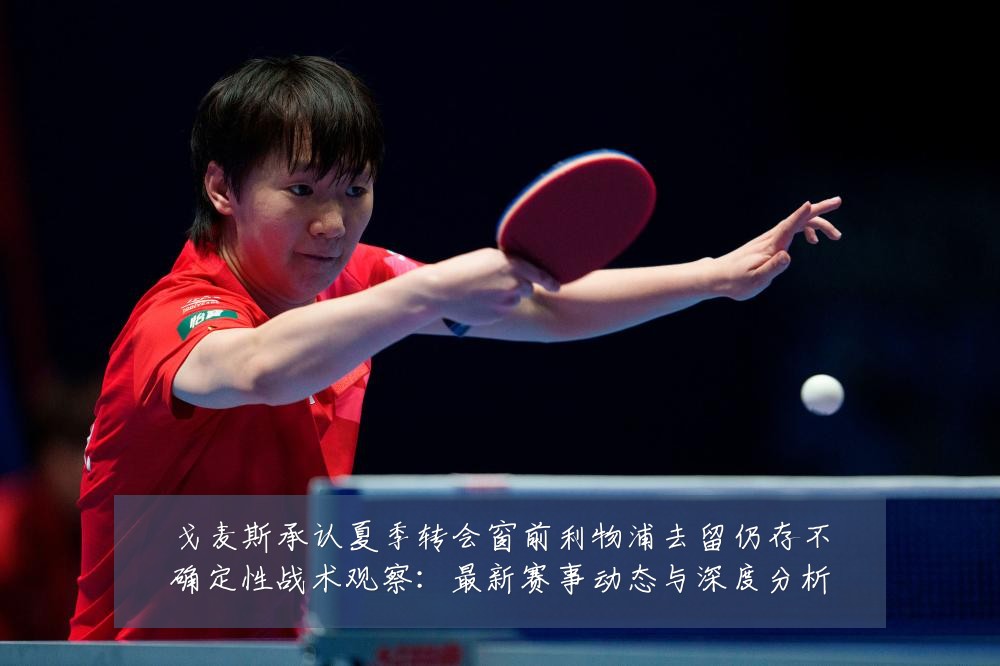 戈麦斯承认夏季转会窗前利物浦去留仍存不确定性战术观察:最新赛事动态与深度分析